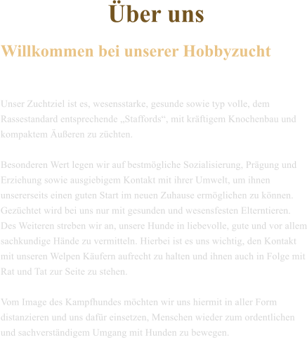 �ber uns  Willkommen bei unserer Hobbyzucht   Unser Zuchtziel ist es, wesensstarke, gesunde sowie typ volle, dem Rassestandard entsprechende �Staffords�, mit kr�ftigem Knochenbau und kompaktem �u�eren zu z�chten.   Besonderen Wert legen wir auf bestm�gliche Sozialisierung, Pr�gung und Erziehung sowie ausgiebigem Kontakt mit ihrer Umwelt, um ihnen unsererseits einen guten Start im neuen Zuhause erm�glichen zu k�nnen.  Gez�chtet wird bei uns nur mit gesunden und wesensfesten Elterntieren. Des Weiteren streben wir an, unsere Hunde in liebevolle, gute und vor allem sachkundige H�nde zu vermitteln. Hierbei ist es uns wichtig, den Kontakt mit unseren Welpen K�ufern aufrecht zu halten und ihnen auch in Folge mit Rat und Tat zur Seite zu stehen.  Vom Image des Kampfhundes m�chten wir uns hiermit in aller Form distanzieren und uns daf�r einsetzen, Menschen wieder zum ordentlichen und sachverst�ndigem Umgang mit Hunden zu bewegen.