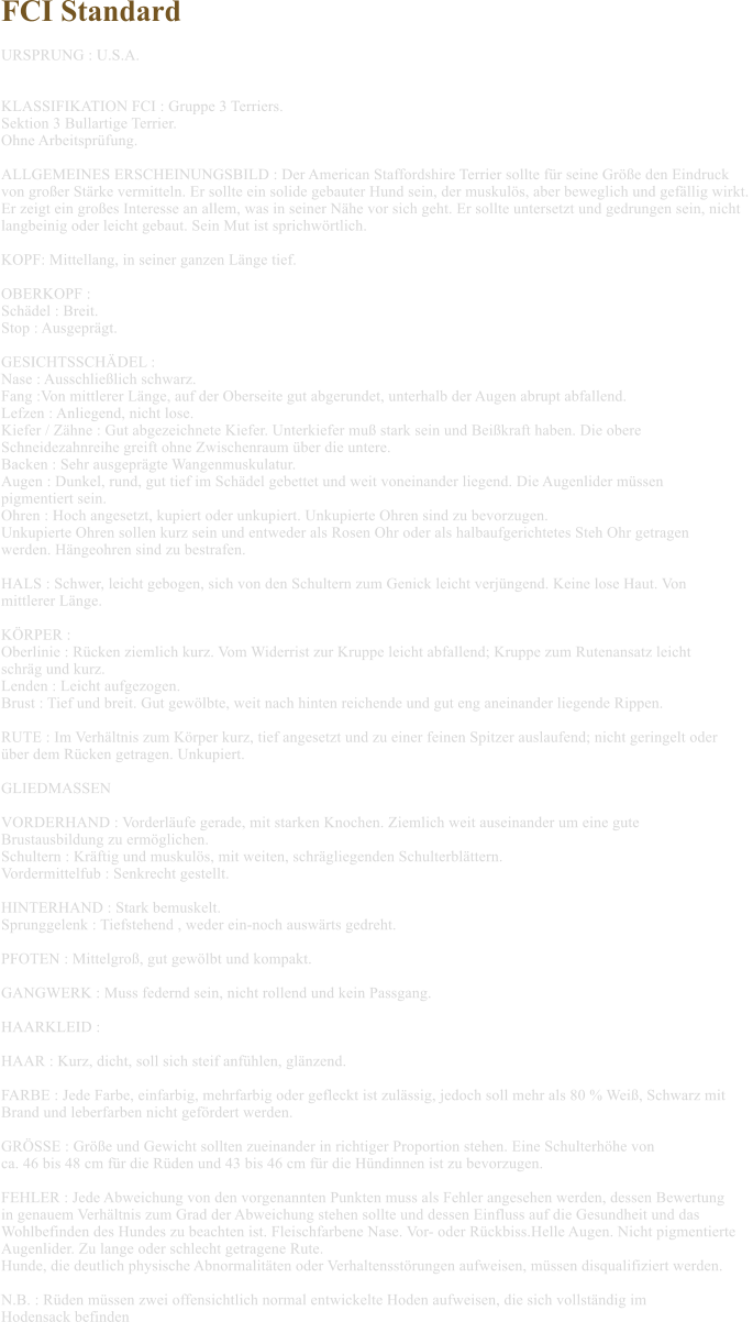 FCI Standard  URSPRUNG : U.S.A.   KLASSIFIKATION FCI : Gruppe 3 Terriers. Sektion 3 Bullartige Terrier. Ohne Arbeitspr�fung.  ALLGEMEINES ERSCHEINUNGSBILD : Der American Staffordshire Terrier sollte f�r seine Gr��e den Eindruck  von gro�er St�rke vermitteln. Er sollte ein solide gebauter Hund sein, der muskul�s, aber beweglich und gef�llig wirkt.  Er zeigt ein gro�es Interesse an allem, was in seiner N�he vor sich geht. Er sollte untersetzt und gedrungen sein, nicht  langbeinig oder leicht gebaut. Sein Mut ist sprichw�rtlich.  KOPF: Mittellang, in seiner ganzen L�nge tief.  OBERKOPF :  Sch�del : Breit. Stop : Ausgepr�gt.  GESICHTSSCH�DEL :  Nase : Ausschlie�lich schwarz. Fang :Von mittlerer L�nge, auf der Oberseite gut abgerundet, unterhalb der Augen abrupt abfallend. Lefzen : Anliegend, nicht lose. Kiefer / Z�hne : Gut abgezeichnete Kiefer. Unterkiefer mu� stark sein und Bei�kraft haben. Die obere  Schneidezahnreihe greift ohne Zwischenraum �ber die untere. Backen : Sehr ausgepr�gte Wangenmuskulatur. Augen : Dunkel, rund, gut tief im Sch�del gebettet und weit voneinander liegend. Die Augenlider m�ssen  pigmentiert sein. Ohren : Hoch angesetzt, kupiert oder unkupiert. Unkupierte Ohren sind zu bevorzugen.  Unkupierte Ohren sollen kurz sein und entweder als Rosen Ohr oder als halbaufgerichtetes Steh Ohr getragen  werden. H�ngeohren sind zu bestrafen.  HALS : Schwer, leicht gebogen, sich von den Schultern zum Genick leicht verj�ngend. Keine lose Haut. Von  mittlerer L�nge.  K�RPER : Oberlinie : R�cken ziemlich kurz. Vom Widerrist zur Kruppe leicht abfallend; Kruppe zum Rutenansatz leicht  schr�g und kurz. Lenden : Leicht aufgezogen. Brust : Tief und breit. Gut gew�lbte, weit nach hinten reichende und gut eng aneinander liegende Rippen.  RUTE : Im Verh�ltnis zum K�rper kurz, tief angesetzt und zu einer feinen Spitzer auslaufend; nicht geringelt oder  �ber dem R�cken getragen. Unkupiert.  GLIEDMASSEN   VORDERHAND : Vorderl�ufe gerade, mit starken Knochen. Ziemlich weit auseinander um eine gute  Brustausbildung zu erm�glichen. Schultern : Kr�ftig und muskul�s, mit weiten, schr�gliegenden Schulterbl�ttern. Vordermittelfub : Senkrecht gestellt.  HINTERHAND : Stark bemuskelt. Sprunggelenk : Tiefstehend , weder ein-noch ausw�rts gedreht.  PFOTEN : Mittelgro�, gut gew�lbt und kompakt.  GANGWERK : Muss federnd sein, nicht rollend und kein Passgang.  HAARKLEID :  HAAR : Kurz, dicht, soll sich steif anf�hlen, gl�nzend.  FARBE : Jede Farbe, einfarbig, mehrfarbig oder gefleckt ist zul�ssig, jedoch soll mehr als 80 % Wei�, Schwarz mit  Brand und leberfarben nicht gef�rdert werden.  GR�SSE : Gr��e und Gewicht sollten zueinander in richtiger Proportion stehen. Eine Schulterh�he von  ca. 46 bis 48 cm f�r die R�den und 43 bis 46 cm f�r die H�ndinnen ist zu bevorzugen.  FEHLER : Jede Abweichung von den vorgenannten Punkten muss als Fehler angesehen werden, dessen Bewertung  in genauem Verh�ltnis zum Grad der Abweichung stehen sollte und dessen Einfluss auf die Gesundheit und das  Wohlbefinden des Hundes zu beachten ist. Fleischfarbene Nase. Vor- oder R�ckbiss.Helle Augen. Nicht pigmentierte  Augenlider. Zu lange oder schlecht getragene Rute. Hunde, die deutlich physische Abnormalit�ten oder Verhaltensst�rungen aufweisen, m�ssen disqualifiziert werden.  N.B. : R�den m�ssen zwei offensichtlich normal entwickelte Hoden aufweisen, die sich vollst�ndig im  Hodensack befinden